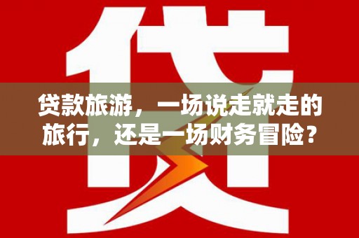 利津贷款旅游，一场说走就走的旅行，还是一场财务冒险？