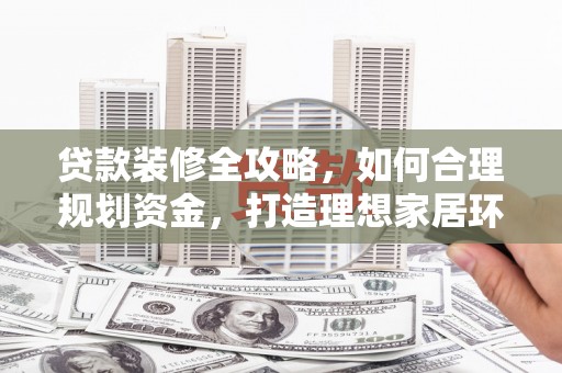 利津贷款装修全攻略，如何合理规划资金，打造理想家居环境
