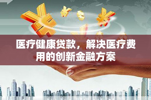 利津医疗健康贷款，解决医疗费用的创新金融方案
