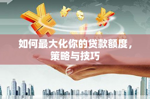 利津如何最大化你的贷款额度，策略与技巧