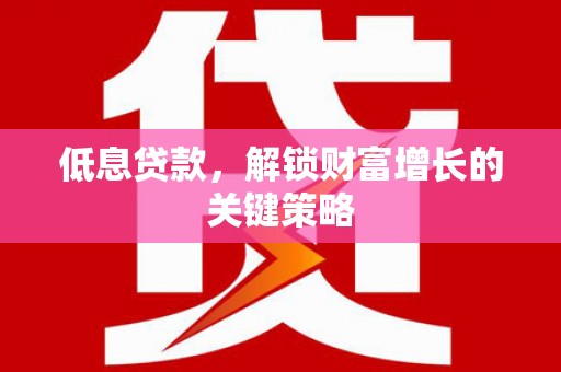 利津低息贷款，解锁财富增长的关键策略
